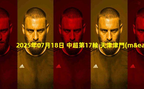 2025年07月18日 中超第17輪 天津津門(mén)虎vs成都蓉城 全場(chǎng)錄像